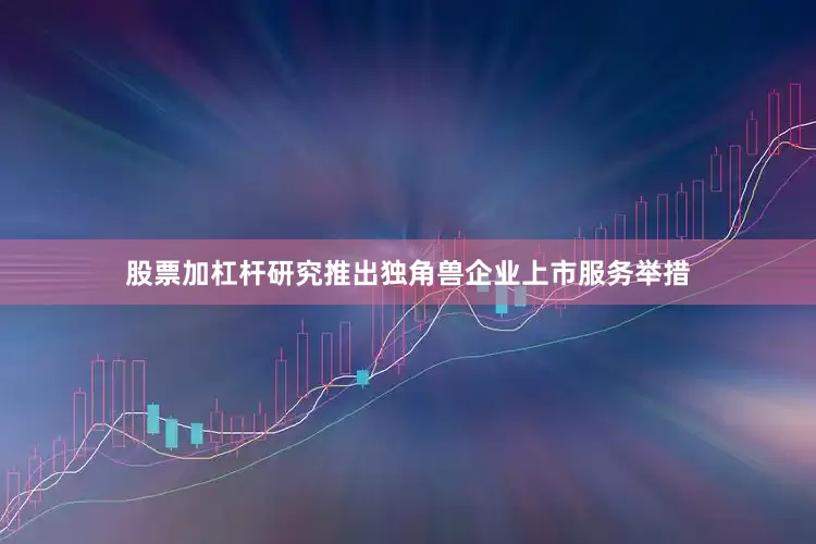 股票加杠杆研究推出独角兽企业上市服务举措