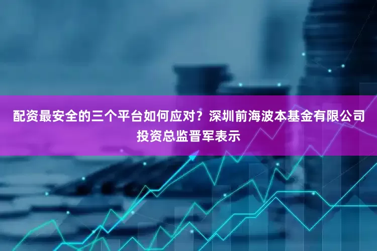 配资最安全的三个平台如何应对？深圳前海波本基金有限公司投资总监晋军表示