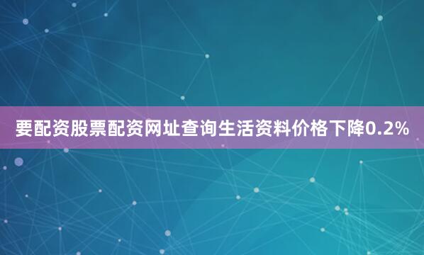 要配资股票配资网址查询生活资料价格下降0.2%